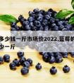 蓝莓多少钱一斤市场价2022,蓝莓的价格是多少一斤