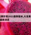 火龙果影视2022最新版本,火龙果2020年最新消息