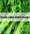 芹菜叶可以榨汁喝吗,芹菜叶可以榨汁喝吗?