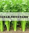 芹菜可以怎么做,芹菜可以怎么做除了炒肉