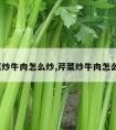 芹菜炒牛肉怎么炒,芹菜炒牛肉怎么炒?