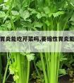 萎缩性胃炎能吃芹菜吗,萎缩性胃炎能吃芹菜吗好吗