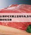 牛肉怎么做好吃又嫩土豆炖牛肉,生牛肉炖土豆怎么做好吃又嫩