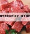 白萝卜和牛肉怎么炖,白萝卜和牛肉怎么炖好吃又烂