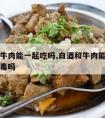 白酒和牛肉能一起吃吗,白酒和牛肉能一起吃吗会中毒吗