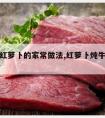 炖牛肉红萝卜的家常做法,红萝卜炖牛肉怎么做