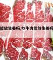 炒牛肉能放生姜吗,炒牛肉能放生姜吗百度百科