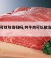 炖牛肉可以放当归吗,炖牛肉可以放当归吗为什么