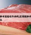 肛周脓肿术后能吃牛肉吗,肛周脓肿手术后能吃牛肉么