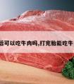 打胎后可以吃牛肉吗,打完胎能吃牛肉吗?