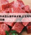 土豆炖牛肉怎么做牛肉才嫩,土豆炖牛肉怎么炖好吃又嫩