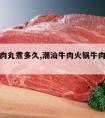 潮汕牛肉丸煮多久,潮汕牛肉火锅牛肉丸煮多久