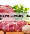 白萝卜能和牛肉一起吃吗,白萝卜可以跟牛肉一起吃吗?