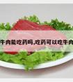 吃牛肉能吃药吗,吃药可以吃牛肉么