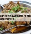 牛肉馅儿的饺子怎么调馅好吃,牛肉馅儿的饺子怎么调馅好吃窍门