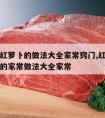 牛肉炖红萝卜的做法大全家常窍门,红烧萝卜炖牛肉的家常做法大全家常