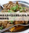 萝卜牛肉馅儿饺子怎么调馅儿好吃,牛肉萝卜馅饺子如何调馅