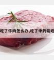 吃中药吃了牛肉怎么办,吃了中药能吃牛肉吗