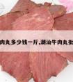 潮州牛肉丸多少钱一斤,潮汕牛肉丸批发价格