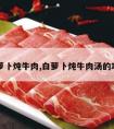 白萝卜炖牛肉,白萝卜炖牛肉汤的功效