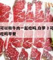 白萝卜可以和牛肉一起吃吗,白萝卜可以和牛肉一起吃吗早餐