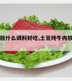 炖牛肉放什么调料好吃,土豆炖牛肉放什么调料好吃