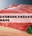 牛肉怎么炒又嫩又好吃,牛肉怎么炒又嫩又好吃又简单孩子吃