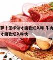 牛肉炖萝卜怎样做才能软烂入味,牛肉炖萝卜怎样做才能软烂入味快