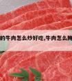 腌制完的牛肉怎么炒好吃,牛肉怎么腌制炒出来好吃