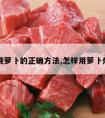 牛肉炖萝卜的正确方法,怎样用萝卜炖牛肉