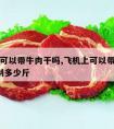 飞机上可以带牛肉干吗,飞机上可以带牛肉干吗?限制多少斤