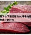 炖牛肉是冷水下锅还是热水,炖牛肉是冷水下锅还是热水下锅好吃