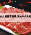 潮汕牛肉丸最正宗品牌,潮汕牛肉丸最正宗品牌是