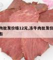 冻牛肉批发价格12元,冻牛肉批发价格12元左右