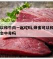 蜂蜜可以和牛肉一起吃吗,蜂蜜可以和牛肉一起吃吗会中毒吗