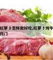 牛肉炖红萝卜怎样做好吃,红萝卜炖牛肉怎么做好吃窍门