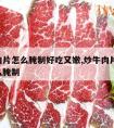 炒牛肉片怎么腌制好吃又嫩,炒牛肉片,牛肉片怎么腌制