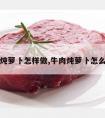 牛肉炖萝卜怎样做,牛肉炖萝卜怎么做啊