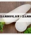 白萝卜怎么腌制好吃,白萝卜怎么腌制好吃又脆视频