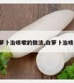 白萝卜治咳嗽的做法,白萝卜治咳嗽?