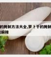 萝卜干的腌制方法大全,萝卜干的腌制方法大全 脆爽麻辣