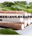 山药粉糖尿病人能吃吗,猴头菇山药粉糖尿病人能吃吗