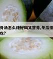 冬瓜排骨汤怎么炖好喝又营养,冬瓜排骨汤怎样炖好吃?