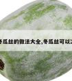 凉拌冬瓜丝的做法大全,冬瓜丝可以凉拌吗