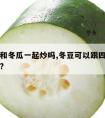 四季豆和冬瓜一起炒吗,冬豆可以跟四季豆一起煮吗?