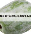 冬瓜能和豆腐一起炖吗,豆腐和冬瓜可以一起炖吗