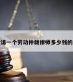 包含请一个劳动仲裁律师多少钱的词条