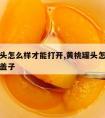 黄桃罐头怎么样才能打开,黄桃罐头怎么样才能打开盖子