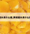 黄桃罐头用什么糖,黄桃罐头用什么糖好吃