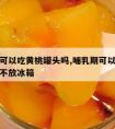 哺乳期可以吃黄桃罐头吗,哺乳期可以吃黄桃罐头吗不放冰箱